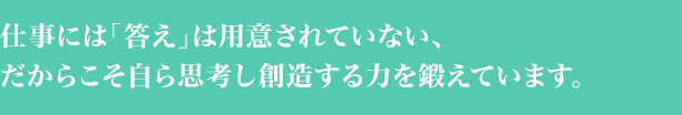 仕事には「答え」が用意されていない、だからこそ自ら思考し創造する力を鍛えています。