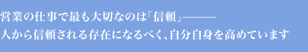 営業の仕事で最も大切なのは「信頼」－人から信頼される存在になるべく、自分自身を高めています。