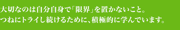 大切なのは自分自身で「限界」を置かないこと。つねにトライし続けるために、積極的に学んでいます。