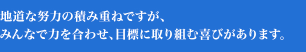 地道な努力の積み重ねですが、みんなで力を合わせ、目標に取り組む喜びがあります。