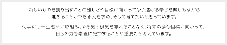 新しいものを創り出すことの難しさや目標に向かってやり遂げる辛さを楽しみながら進めることができる人を求め、そして育てたいと思っています。何事にも一生懸命に取組み、やる気と根気を忘れることなく、将来の夢や目標に向かって、自らの力を素直に発揮することが重要だと考えています。